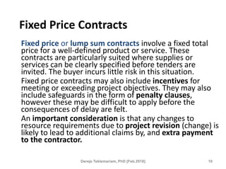 Fixed Price Contracts
Fixed price or lump sum contracts involve a fixed total
price for a well-defined product or service. These
contracts are particularly suited where supplies or
services can be clearly specified before tenders are
invited. The buyer incurs little risk in this situation.
Fixed price contracts may also include incentives for
meeting or exceeding project objectives. They may also
include safeguards in the form of penalty clauses,
however these may be difficult to apply before the
consequences of delay are felt.
An important consideration is that any changes to
resource requirements due to project revision (change) is
likely to lead to additional claims by, and extra payment
to the contractor.
10
Dereje Teklemariam, PhD [Feb.2018]
 