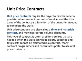 Unit Price Contracts
Unit price contracts require the buyer to pay the seller a
predetermined amount per unit of service, and the total
value of the contract is a function of the quantities needed
to complete the work.
Unit price contracts are also called a time and materials
contract, and may incorporate volume discounts.
This type of contract is often used for services that are
needed when the work cannot be clearly specified and
total costs cannot be estimated in a contract. Many
contract programmers and consultants prefer to use unit
price contracts.
12
Dereje Teklemariam, PhD [Feb.2018]
 