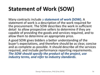 Statement of Work (SOW)
Many contracts include a statement of work (SOW). A
statement of work is a description of the work required for
the procurement. The SOW describes the work in sufficient
detail to allow prospective sellers to determine if they are
capable of providing the goods and services required, and to
allow them to determine an appropriate price.
A good SOW gives bidders a better understanding of the
buyer’s expectations, and therefore should be as clear, concise
and as complete as possible. It should describe all the services
required, and include performance reporting requirements.
The SOW should specify the product of the project, use
industry terms, and refer to industry standards.
14
Dereje Teklemariam, PhD [Feb.2018]
 