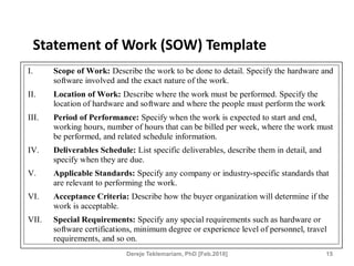 Statement of Work (SOW) Template
I. Scope of Work: Describe the work to be done to detail. Specify the hardware and
software involved and the exact nature of the work.
II. Location of Work: Describe where the work must be performed. Specify the
location of hardware and software and where the people must perform the work
III. Period of Performance: Specify when the work is expected to start and end,
working hours, number of hours that can be billed per week, where the work must
be performed, and related schedule information.
IV. Deliverables Schedule: List specific deliverables, describe them in detail, and
specify when they are due.
V. Applicable Standards: Specify any company or industry-specific standards that
are relevant to performing the work.
VI. Acceptance Criteria: Describe how the buyer organization will determine if the
work is acceptable.
VII. Special Requirements: Specify any special requirements such as hardware or
software certifications, minimum degree or experience level of personnel, travel
requirements, and so on.
15
Dereje Teklemariam, PhD [Feb.2018]
 