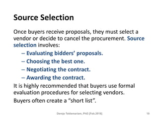 Source Selection
Once buyers receive proposals, they must select a
vendor or decide to cancel the procurement. Source
selection involves:
– Evaluating bidders’ proposals.
– Choosing the best one.
– Negotiating the contract.
– Awarding the contract.
It is highly recommended that buyers use formal
evaluation procedures for selecting vendors.
Buyers often create a “short list”.
19
Dereje Teklemariam, PhD [Feb.2018]
 