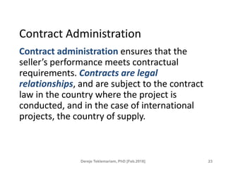 Contract Administration
Contract administration ensures that the
seller’s performance meets contractual
requirements. Contracts are legal
relationships, and are subject to the contract
law in the country where the project is
conducted, and in the case of international
projects, the country of supply.
23
Dereje Teklemariam, PhD [Feb.2018]
 