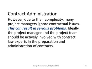 Contract Administration
However, due to their complexity, many
project managers ignore contractual issues.
This can result in serious problems. Ideally,
the project manager and the project team
should be actively involved with contract
law experts in the preparation and
administration of contracts.
24
Dereje Teklemariam, PhD [Feb.2018]
 