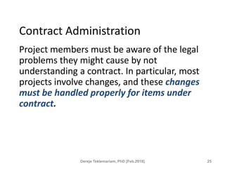 Contract Administration
Project members must be aware of the legal
problems they might cause by not
understanding a contract. In particular, most
projects involve changes, and these changes
must be handled properly for items under
contract.
25
Dereje Teklemariam, PhD [Feb.2018]
 