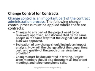 Change Control for Contracts
Change control is an important part of the contract
administration process. The following change
control process must be applied where there are
contracts:
– Changes to any part of the project need to be
reviewed, approved, and documented by the same
people in the same way that the original part of the
plan was approved.
– Evaluation of any change should include an impact
analysis. How will the change affect the scope, time,
cost, and quality of the goods or services being
provided?
– Changes must be documented in writing. Project
team members should also document all important
meetings and telephone phone calls.
26
Dereje Teklemariam, PhD [Feb.2018]
 