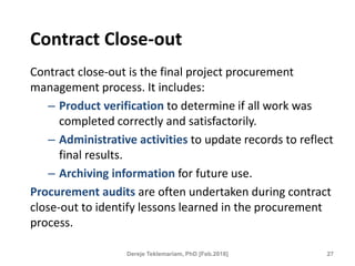 Contract Close-out
Contract close-out is the final project procurement
management process. It includes:
– Product verification to determine if all work was
completed correctly and satisfactorily.
– Administrative activities to update records to reflect
final results.
– Archiving information for future use.
Procurement audits are often undertaken during contract
close-out to identify lessons learned in the procurement
process.
27
Dereje Teklemariam, PhD [Feb.2018]
 