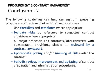 PROCUREMENT & CONTRACT MANAGEMENT
Conclusion - 2
The following guidelines can help can assist in preparing
proposals, contracts and administrative procedures:
– Use checklists and templates where appropriate.
– Evaluate risks by reference to suggested contract
provisions where appropriate.
– All major proposals and contracts, and contracts with
questionable provisions, should be reviewed by a
contract law expert.
– Appropriate pricing and/or insuring of risk under the
contract.
– Periodic review, improvement and updating of contract
preparation and administration procedures.
29
Dereje Teklemariam, PhD [Feb.2018]
 