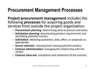 Procurement Management Processes
Project procurement management includes the
following processes for acquiring goods and
services from outside the project organisation:
– Procurement planning: determining what to procure and when.
– Solicitation planning: documenting product requirements and
identifying potential sources.
– Solicitation: obtaining quotations, bids, offers, or proposals as
appropriate.
– Source selection: choosing from among potential vendors.
– Contract administration: managing the relationship with the
vendor.
– Contract close-out: completion and settlement of the contract.
4
Dereje Teklemariam, PhD [Feb.2018]
 
