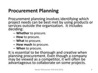 Procurement Planning
Procurement planning involves identifying which
project needs can be best met by using products or
services outside the organization. It includes
deciding:
– Whether to procure.
– How to procure.
– What to procure.
– How much to procure.
– When to procure.
It is essential to be thorough and creative when
planning procurement. Even though a company
may be viewed as a competitor, it will often be
advantageous to collaborate on some projects.
6
Dereje Teklemariam, PhD [Feb.2018]
 