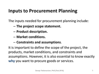 Inputs to Procurement Planning
The inputs needed for procurement planning include:
– The project scope statement.
– Product description.
– Market conditions.
– Constraints and assumptions.
It is important to define the scope of the project, the
products, market conditions, and constraints and
assumptions. However, it is also essential to know exactly
why you want to procure goods or services.
7
Dereje Teklemariam, PhD [Feb.2018]
 