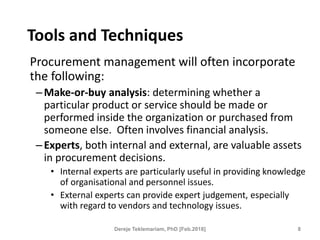 Tools and Techniques
Procurement management will often incorporate
the following:
–Make-or-buy analysis: determining whether a
particular product or service should be made or
performed inside the organization or purchased from
someone else. Often involves financial analysis.
–Experts, both internal and external, are valuable assets
in procurement decisions.
• Internal experts are particularly useful in providing knowledge
of organisational and personnel issues.
• External experts can provide expert judgement, especially
with regard to vendors and technology issues.
8
Dereje Teklemariam, PhD [Feb.2018]
 