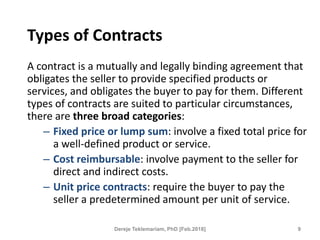 Types of Contracts
A contract is a mutually and legally binding agreement that
obligates the seller to provide specified products or
services, and obligates the buyer to pay for them. Different
types of contracts are suited to particular circumstances,
there are three broad categories:
– Fixed price or lump sum: involve a fixed total price for
a well-defined product or service.
– Cost reimbursable: involve payment to the seller for
direct and indirect costs.
– Unit price contracts: require the buyer to pay the
seller a predetermined amount per unit of service.
9
Dereje Teklemariam, PhD [Feb.2018]
 