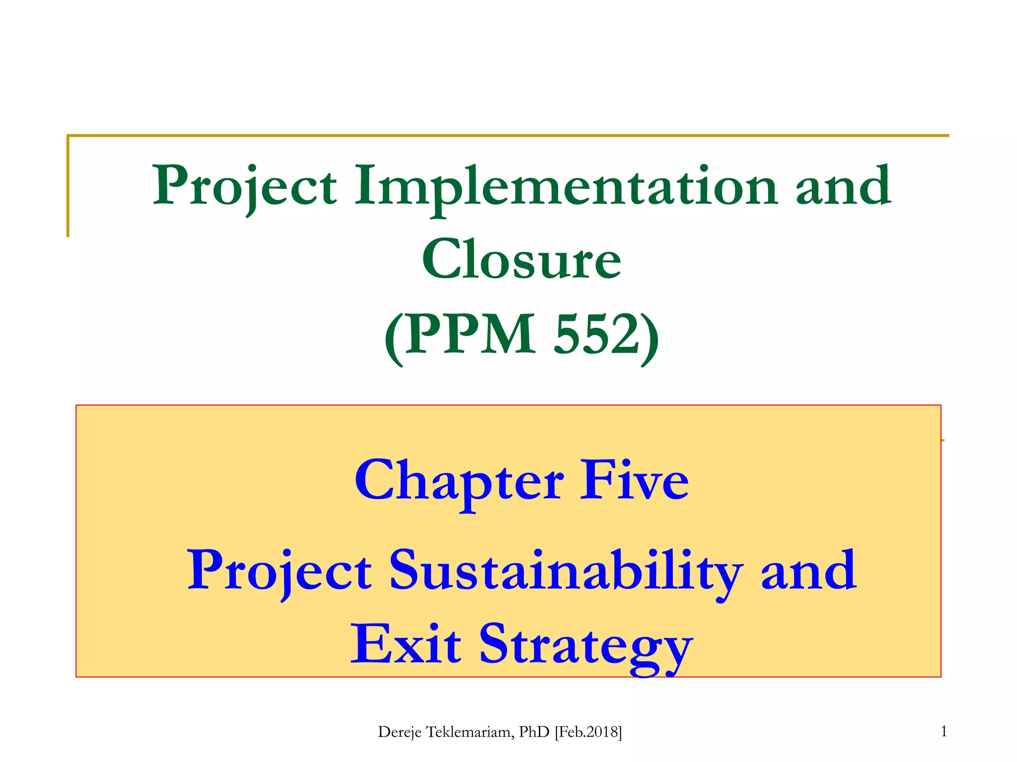 Project Implementation and
Closure
(PPM 552)
Chapter Five
Project Sustainability and
Exit Strategy
1
Dereje Teklemariam, PhD [Feb.2018]
 