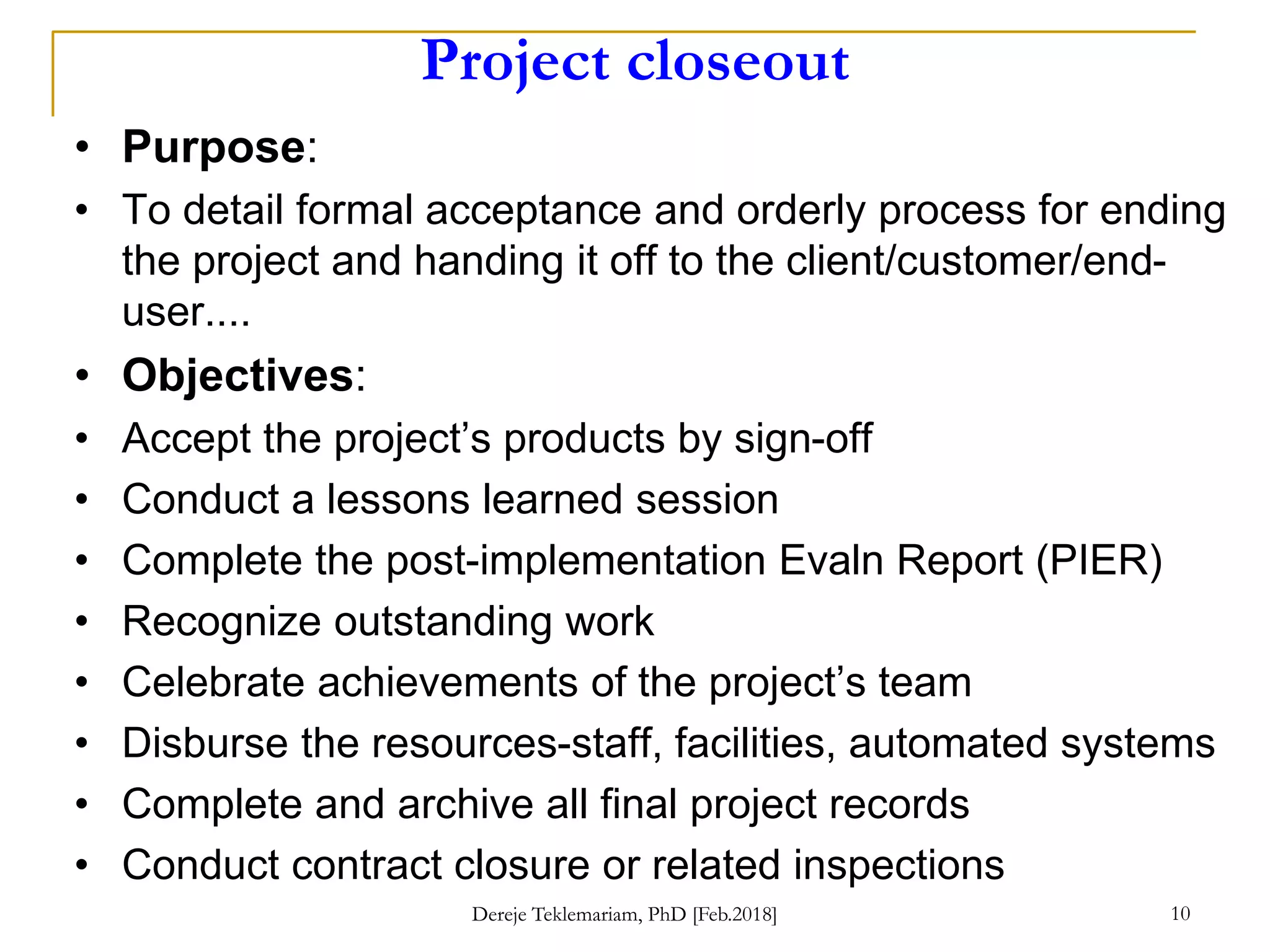 Project closeout
• Purpose:
• To detail formal acceptance and orderly process for ending
the project and handing it off to the client/customer/end-
user....
• Objectives:
• Accept the project’s products by sign-off
• Conduct a lessons learned session
• Complete the post-implementation Evaln Report (PIER)
• Recognize outstanding work
• Celebrate achievements of the project’s team
• Disburse the resources-staff, facilities, automated systems
• Complete and archive all final project records
• Conduct contract closure or related inspections
Dereje Teklemariam, PhD [Feb.2018] 10
 