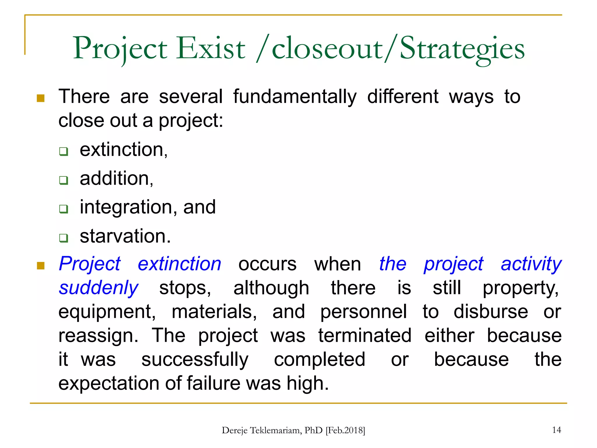 Project Exist /closeout/Strategies
14
 There are several fundamentally different ways to
close out a project:
 extinction,
 addition,
 integration, and
 starvation.
 Project extinction occurs
although
when
there
the project activity
is still property,
suddenly stops,
equipment, materials, and personnel to disburse or
reassign. The project was terminated either because
it was successfully completed or because the
expectation of failure was high.
Dereje Teklemariam, PhD [Feb.2018]
 