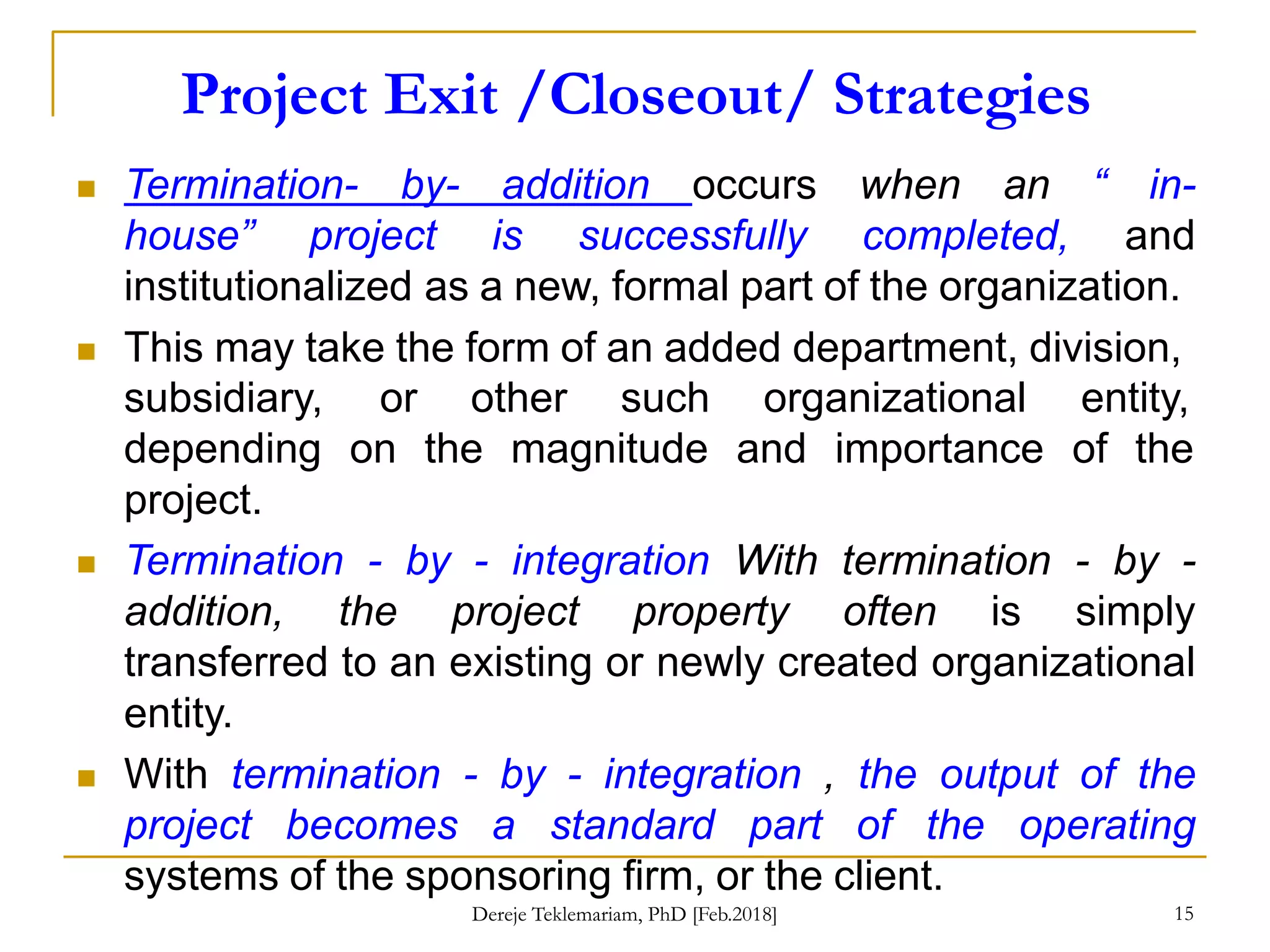 Project Exit /Closeout/ Strategies
15
 Termination- by- addition occurs when an “ in-
house” project is successfully completed, and
institutionalized as a new, formal part of the organization.
 This may take the form of an added department, division,
subsidiary,
depending
project.
or other such organizational entity,
on the magnitude and importance of the
 Termination - by - integration With termination - by -
addition, the project property often is simply
transferred to an existing or newly created organizational
entity.
 With termination - by - integration , the output of the
project becomes a standard part of the operating
systems of the sponsoring firm, or the client.
Dereje Teklemariam, PhD [Feb.2018]
 