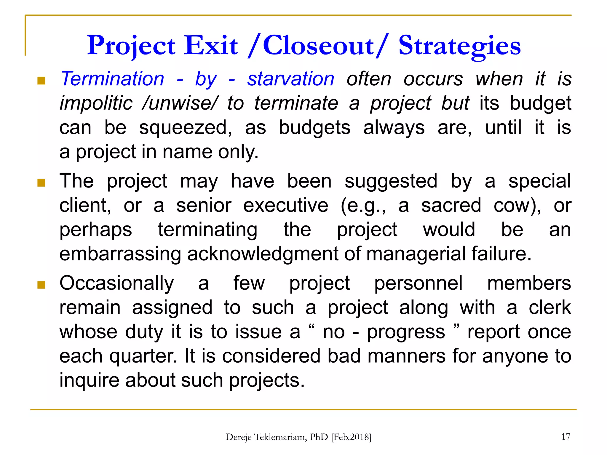 Project Exit /Closeout/ Strategies
17
 Termination - by - starvation often occurs when it is
impolitic /unwise/ to terminate a project but its budget
can be squeezed, as budgets always are, until it is
a project in name only.
 The project may have been suggested by a special
client, or a senior executive (e.g., a sacred cow), or
perhaps terminating the project would be an
embarrassing acknowledgment of managerial failure.
 Occasionally a few project personnel members
remain assigned to such a project along with a clerk
whose duty it is to issue a “ no - progress ” report once
each quarter. It is considered bad manners for anyone to
inquire about such projects.
Dereje Teklemariam, PhD [Feb.2018]
 