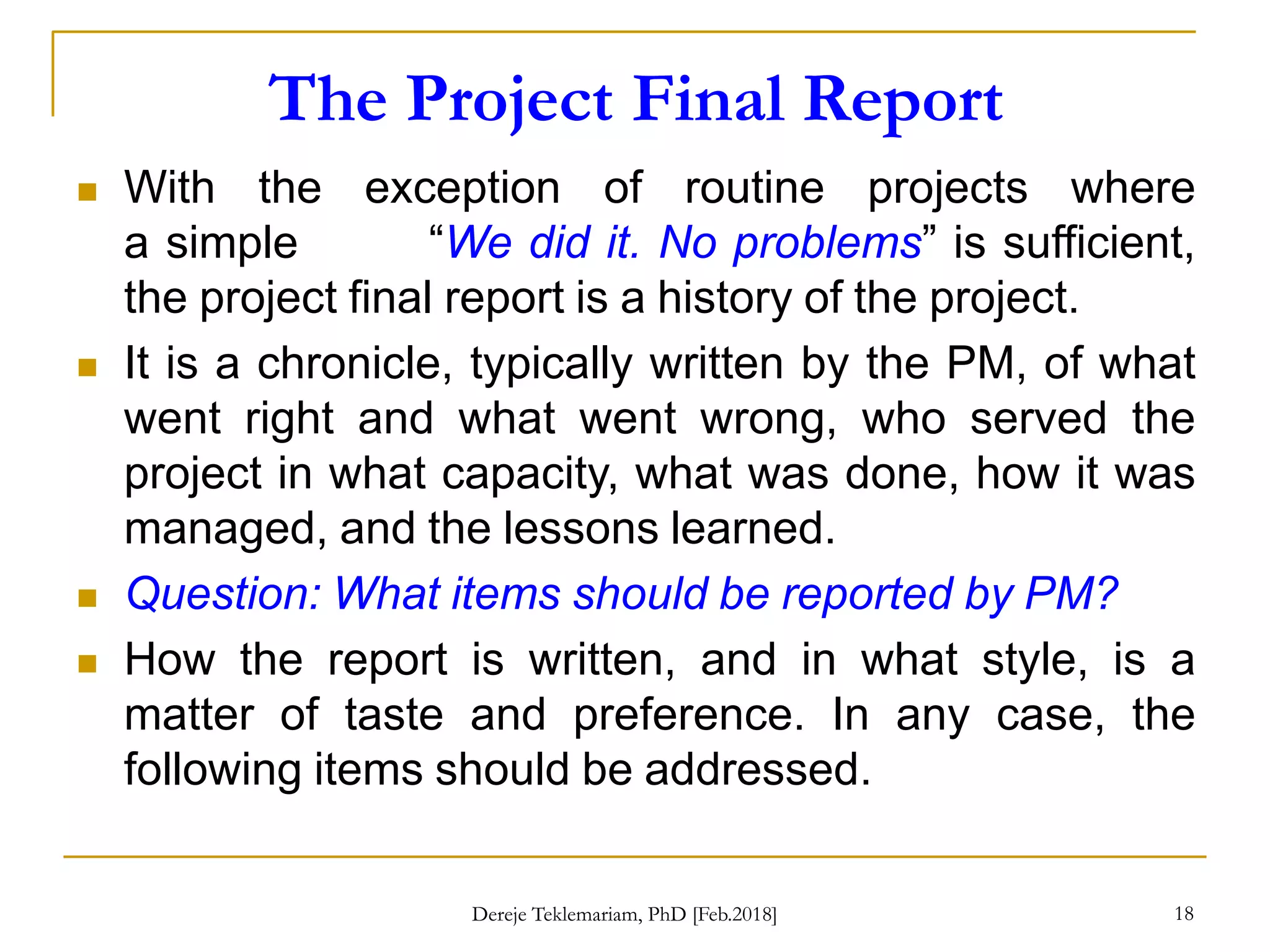 The Project Final Report
18
 With the exception of routine projects where
a simple “We did it. No problems” is sufficient,
the project final report is a history of the project.
 It is a chronicle, typically written by the PM, of what
went right and what went wrong, who served the
project in what capacity, what was done, how it was
managed, and the lessons learned.
 Question: What items should be reported by PM?
 How the report is written, and in what style, is a
matter of taste and preference. In any case, the
following items should be addressed.
Dereje Teklemariam, PhD [Feb.2018]
 
