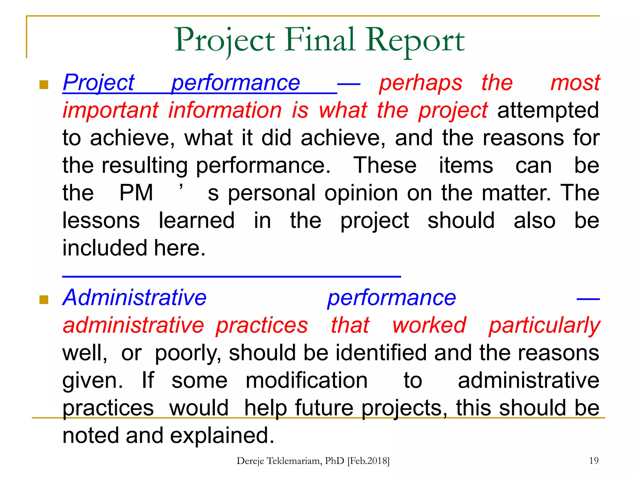 Project Final Report
 Project performance — perhaps the most
important information is what the project attempted
to achieve, what it did achieve, and the reasons for
the resulting performance. These items can be
the PM ’ s personal opinion on the matter. The
lessons learned in the project should also be
included here.
 Administrative performance —
administrative practices that worked particularly
well, or poorly, should be identified and the reasons
given. If some modification to administrative
practices would help future projects, this should be
noted and explained.
19
Dereje Teklemariam, PhD [Feb.2018]
 