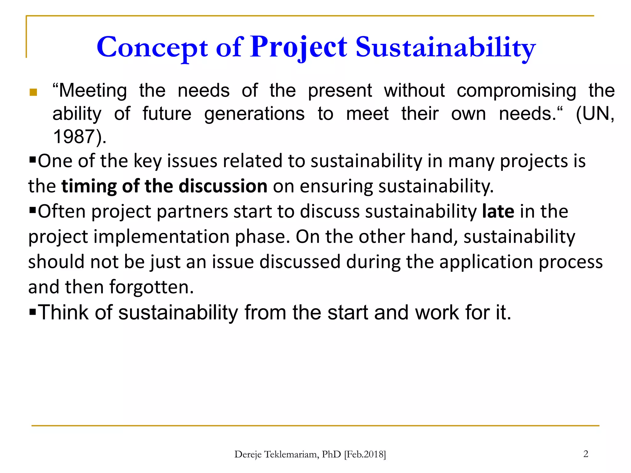 Concept of Project Sustainability
2
 “Meeting the needs of the present without compromising the
ability of future generations to meet their own needs.“ (UN,
1987).
One of the key issues related to sustainability in many projects is
the timing of the discussion on ensuring sustainability.
Often project partners start to discuss sustainability late in the
project implementation phase. On the other hand, sustainability
should not be just an issue discussed during the application process
and then forgotten.
Think of sustainability from the start and work for it.
Dereje Teklemariam, PhD [Feb.2018]
 