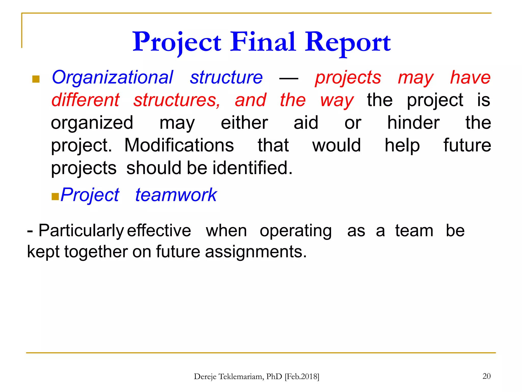 Project Final Report
20
 Organizational structure
different structures, and
— projects may
the way
have
the project is
organized may either aid or hinder the
project. Modifications that would help future
projects should be identified.
Project teamwork
- Particularly effective when operating as a team be
kept together on future assignments.
Dereje Teklemariam, PhD [Feb.2018]
 