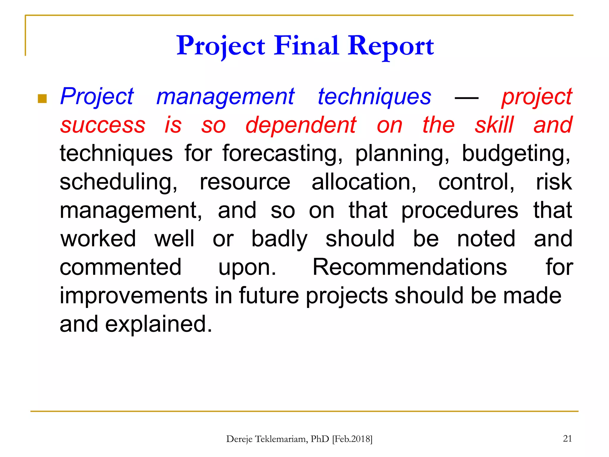Project Final Report
21
 Project management
success is so
techniques — project
dependent on the skill and
techniques for forecasting, planning, budgeting,
scheduling, resource allocation, control, risk
management, and so on that procedures that
worked well or badly should be noted and
for
commented upon. Recommendations
improvements in future projects should be made
and explained.
Dereje Teklemariam, PhD [Feb.2018]
 
