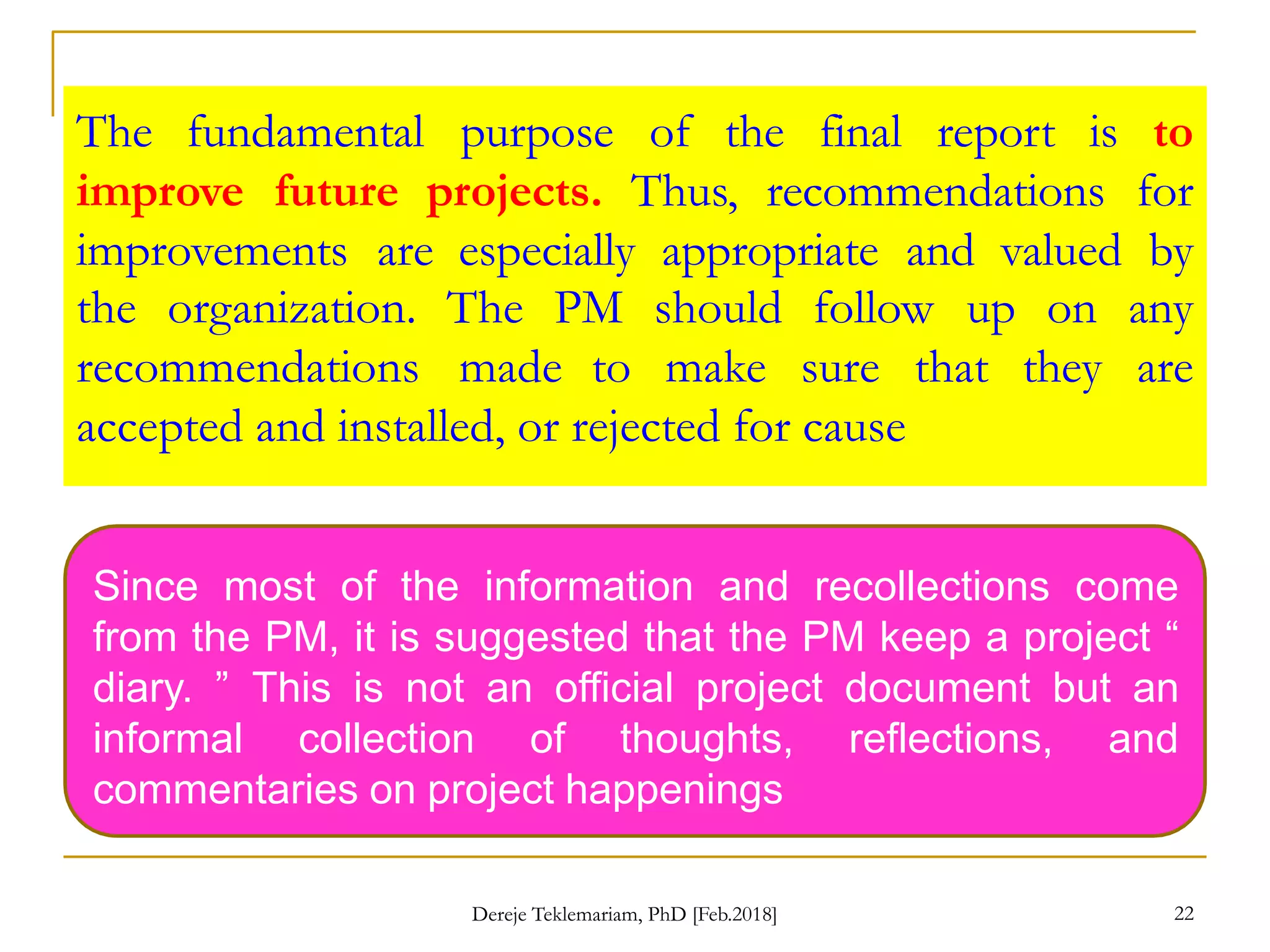 The fundamental purpose of the final report is to
improve future projects. Thus, recommendations for
improvements are especially appropriate and valued by
the organization. The PM should follow up
recommendations made to make sure that
accepted and installed, or rejected for cause
on any
they are
Since most of the information and recollections come
from the PM, it is suggested that the PM keep a project “
diary. ” This is not an official project document but an
informal collection of thoughts, reflections, and
commentaries on project happenings
22
Dereje Teklemariam, PhD [Feb.2018]
 