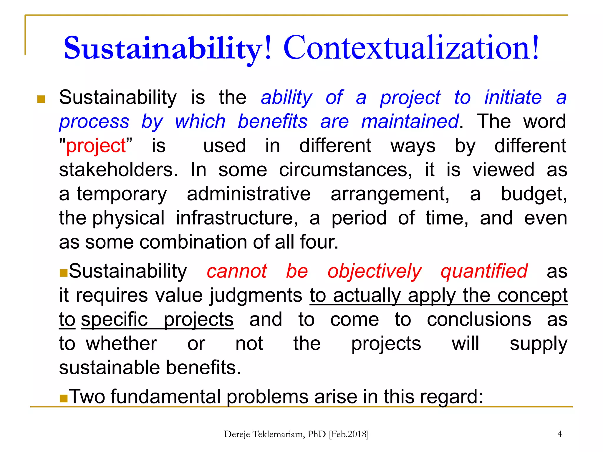 Sustainability! Contextualization!
4
 Sustainability is the ability of a project to initiate a
process by which benefits are maintained. The word
"project” is used in different ways by different
stakeholders. In some circumstances, it is viewed as
a temporary administrative arrangement, a budget,
the physical infrastructure, a period of time, and even
as some combination of all four.
Sustainability cannot be objectively quantified as
it requires value judgments to actually apply the concept
to specific projects and to come to conclusions as
to whether or not the projects will supply
sustainable benefits.
Two fundamental problems arise in this regard:
Dereje Teklemariam, PhD [Feb.2018]
 