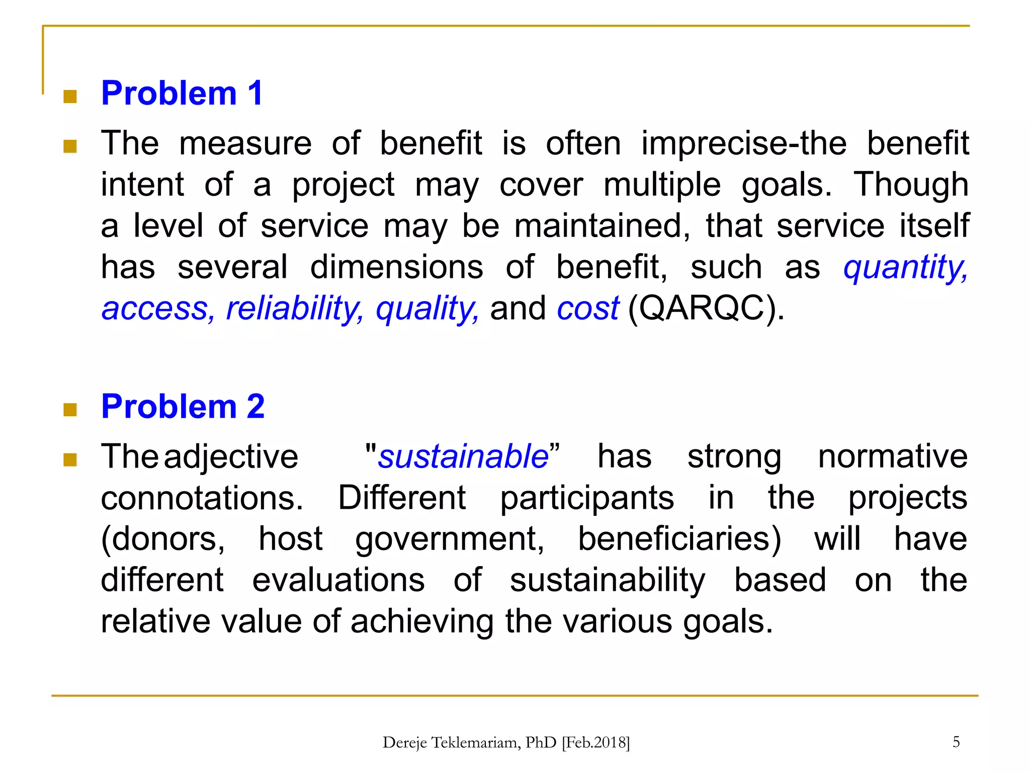  Problem 1
 The measure of benefit is often imprecise-the benefit
intent of a project may cover multiple goals. Though
a level of service may be maintained, that service itself
has several dimensions of benefit, such as quantity,
access, reliability, quality, and cost (QARQC).
5
 Problem 2
 Theadjective
connotations.
"sustainable” has strong normative
in the projects
Different participants
(donors, host government, beneficiaries)
different evaluations of sustainability based
will have
on the
relative value of achieving the various goals.
Dereje Teklemariam, PhD [Feb.2018]
 