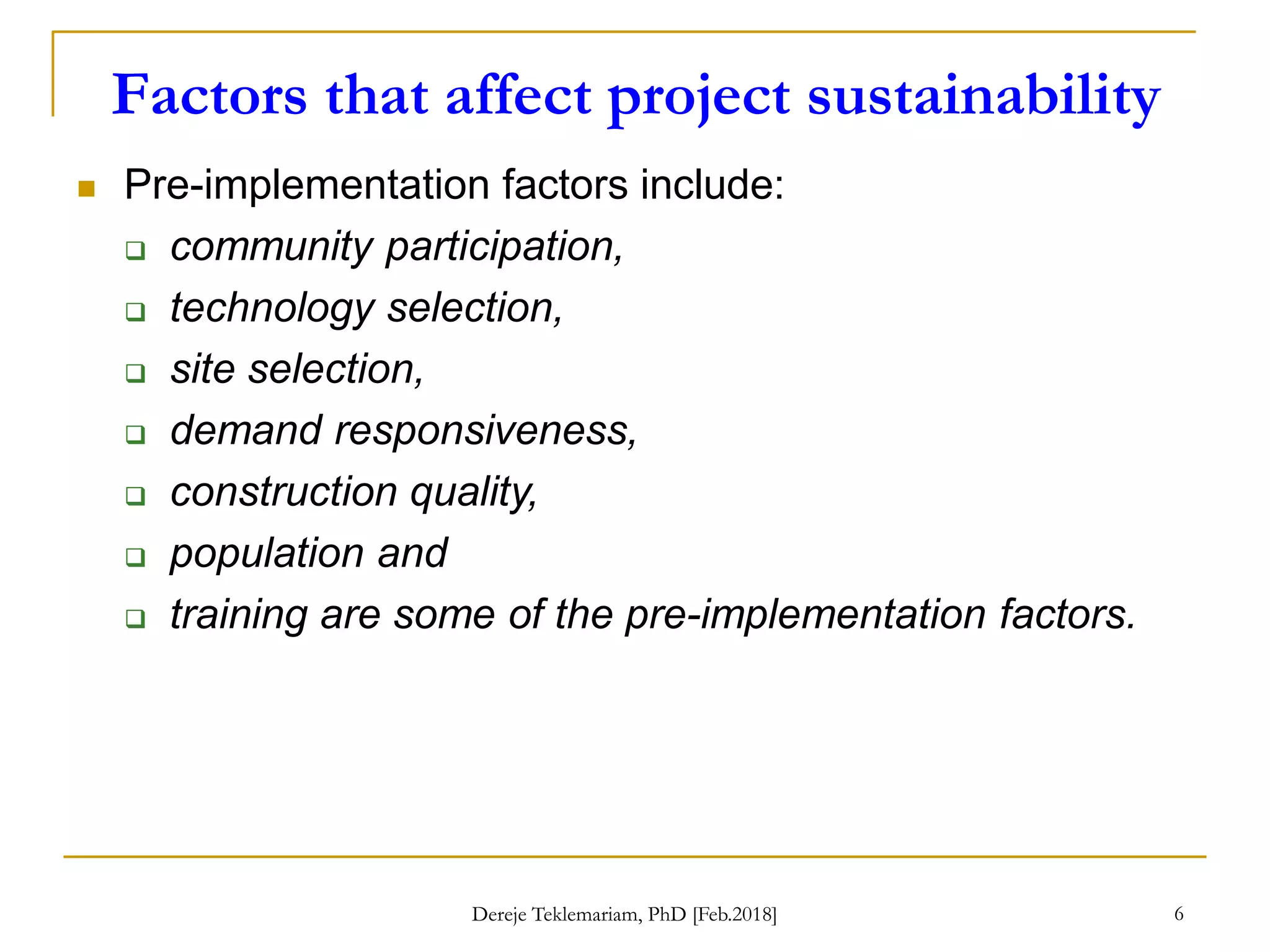 Factors that affect project sustainability
6
 Pre-implementation factors include:
 community participation,
 technology selection,
 site selection,
 demand responsiveness,
 construction quality,
 population and
 training are some of the pre-implementation factors.
Dereje Teklemariam, PhD [Feb.2018]
 
