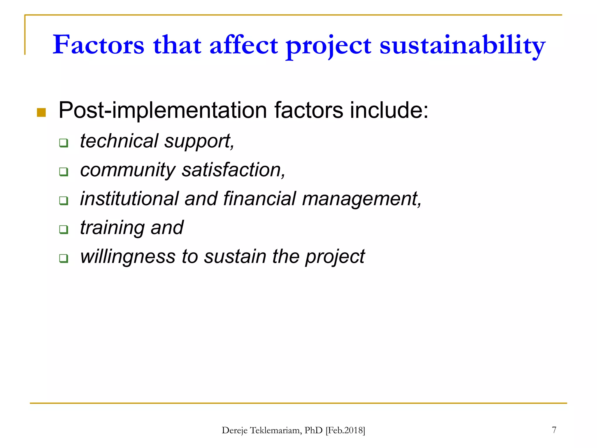 Factors that affect project sustainability
7
 Post-implementation factors include:
 technical support,
 community satisfaction,
 institutional and financial management,
 training and
 willingness to sustain the project
Dereje Teklemariam, PhD [Feb.2018]
 
