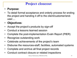 Project closeout
• Purpose:
• To detail formal acceptance and orderly process for ending
the project and handing it off to the client/customer/end-
user....
• Objectives:
• Accept the project’s products by sign-off
• Conduct a lessons learned session
• Complete the post-implementation Evaln Report (PIER)
• Recognize outstanding work
• Celebrate achievements of the project’s team
• Disburse the resources-staff, facilities, automated systems
• Complete and archive all final project records
• Conduct contract closure or related inspections
Dereje Teklemariam, PhD [Feb.2018] 10
 