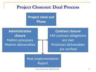 Project Closeout: Dual Process
Project close-out
Phase
Administrative
closure
Admn processes
Admin deliverables
Contract closure
All contract obligations
are met
Contract deliverables
are verified
Post-implementation
Report
Dereje Teklemariam, PhD [Feb.2018] 11
 