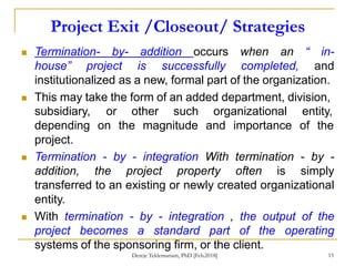 Project Exit /Closeout/ Strategies
15
 Termination- by- addition occurs when an “ in-
house” project is successfully completed, and
institutionalized as a new, formal part of the organization.
 This may take the form of an added department, division,
subsidiary,
depending
project.
or other such organizational entity,
on the magnitude and importance of the
 Termination - by - integration With termination - by -
addition, the project property often is simply
transferred to an existing or newly created organizational
entity.
 With termination - by - integration , the output of the
project becomes a standard part of the operating
systems of the sponsoring firm, or the client.
Dereje Teklemariam, PhD [Feb.2018]
 