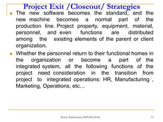 Project Exit /Closeout/ Strategies
16
 The new software becomes the standard, and the
new machine becomes a normal part of the
production line. Project property, equipment, material,
personnel, and even functions are distributed
among the existing elements of the parent or client
organization.
 Whether the personnel return to their functional homes in
the organization or become a part of the
integrated system, all the following functions of the
project need consideration in the transition from
project to integrated operations: HR, Manufacturing ,
Marketing, Operations, etc…
Dereje Teklemariam, PhD [Feb.2018]
 
