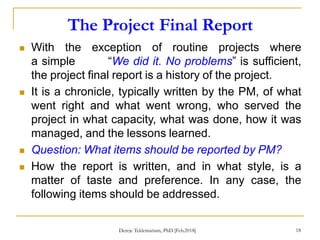The Project Final Report
18
 With the exception of routine projects where
a simple “We did it. No problems” is sufficient,
the project final report is a history of the project.
 It is a chronicle, typically written by the PM, of what
went right and what went wrong, who served the
project in what capacity, what was done, how it was
managed, and the lessons learned.
 Question: What items should be reported by PM?
 How the report is written, and in what style, is a
matter of taste and preference. In any case, the
following items should be addressed.
Dereje Teklemariam, PhD [Feb.2018]
 