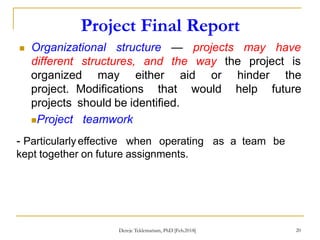 Project Final Report
20
 Organizational structure
different structures, and
— projects may
the way
have
the project is
organized may either aid or hinder the
project. Modifications that would help future
projects should be identified.
Project teamwork
- Particularly effective when operating as a team be
kept together on future assignments.
Dereje Teklemariam, PhD [Feb.2018]
 