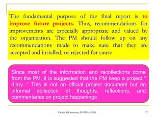 The fundamental purpose of the final report is to
improve future projects. Thus, recommendations for
improvements are especially appropriate and valued by
the organization. The PM should follow up
recommendations made to make sure that
accepted and installed, or rejected for cause
on any
they are
Since most of the information and recollections come
from the PM, it is suggested that the PM keep a project “
diary. ” This is not an official project document but an
informal collection of thoughts, reflections, and
commentaries on project happenings
22
Dereje Teklemariam, PhD [Feb.2018]
 