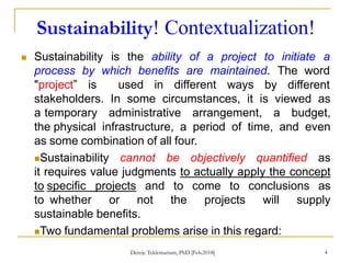 Sustainability! Contextualization!
4
 Sustainability is the ability of a project to initiate a
process by which benefits are maintained. The word
"project” is used in different ways by different
stakeholders. In some circumstances, it is viewed as
a temporary administrative arrangement, a budget,
the physical infrastructure, a period of time, and even
as some combination of all four.
Sustainability cannot be objectively quantified as
it requires value judgments to actually apply the concept
to specific projects and to come to conclusions as
to whether or not the projects will supply
sustainable benefits.
Two fundamental problems arise in this regard:
Dereje Teklemariam, PhD [Feb.2018]
 