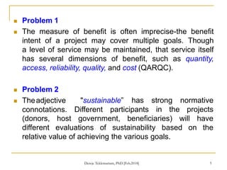  Problem 1
 The measure of benefit is often imprecise-the benefit
intent of a project may cover multiple goals. Though
a level of service may be maintained, that service itself
has several dimensions of benefit, such as quantity,
access, reliability, quality, and cost (QARQC).
5
 Problem 2
 Theadjective
connotations.
"sustainable” has strong normative
in the projects
Different participants
(donors, host government, beneficiaries)
different evaluations of sustainability based
will have
on the
relative value of achieving the various goals.
Dereje Teklemariam, PhD [Feb.2018]
 