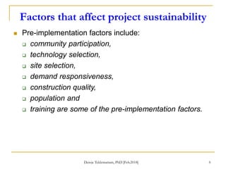 Factors that affect project sustainability
6
 Pre-implementation factors include:
 community participation,
 technology selection,
 site selection,
 demand responsiveness,
 construction quality,
 population and
 training are some of the pre-implementation factors.
Dereje Teklemariam, PhD [Feb.2018]
 