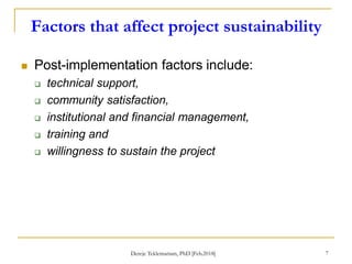 Factors that affect project sustainability
7
 Post-implementation factors include:
 technical support,
 community satisfaction,
 institutional and financial management,
 training and
 willingness to sustain the project
Dereje Teklemariam, PhD [Feb.2018]
 