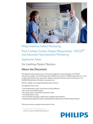 Philips IntelliVue Patient Monitoring
Pulse Contour Cardiac Output Measurement - PiCCO®
and Advanced Haemodynamic Monitoring
Application Note
For IntelliVue Patient Monitors
About this Document
This Application Note provides a basic overview of the application and clinical benefits of the PiCCO1
measurement available in the M1012A option #C10, M3012A option #C10, or M3014A option #C10. For a more
in depth understanding of this measurement, additional reading and reference material can be found on the
PULSION Medical Systems SE website, www.pulsion.com.
PiCCO is available on the supported IntelliVue patient monitors.
The Application Note covers,
• A list of abbreviations used in the document and their definitions
• An overview of the PiCCO method
• The normal ranges of the PiCCO measurement results
• The PiCCO decision model
• How the PiCCO technology is implemented in IntelliVue Patient Monitors
• Frequently asked application questions regarding PiCCO implemented in IntelliVue Patient Monitors
This document does not replace the Instructions for Use.
1.PiCCO is a trademark of PULSION Medical Systems SE
The print quality of this copy is not an accurate representation of the original.
 
