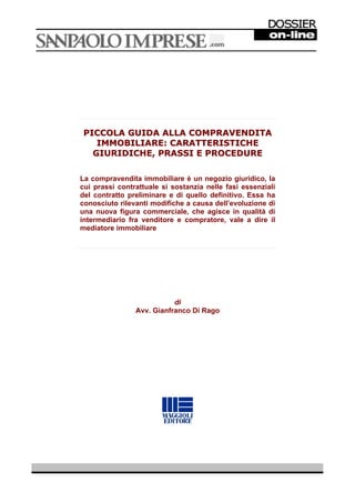 PICCOLA GUIDA ALLA COMPRAVENDITA 
IMMOBILIARE: CARATTERISTICHE 
GIURIDICHE, PRASSI E PROCEDURE 
La compravendita immobiliare è un negozio giuridico, la 
cui prassi contrattuale si sostanzia nelle fasi essenziali 
del contratto preliminare e di quello definitivo. Essa ha 
conosciuto rilevanti modifiche a causa dell’evoluzione di 
una nuova figura commerciale, che agisce in qualità di 
intermediario fra venditore e compratore, vale a dire il 
mediatore immobiliare 
di 
Avv. Gianfranco Di Rago 
 