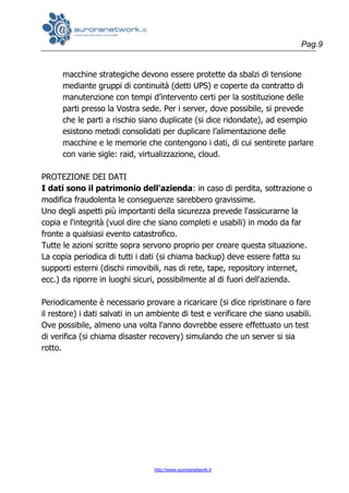 Pag.9
http://www.auroranetwork.it
macchine strategiche devono essere protette da sbalzi di tensione
mediante gruppi di continuità (detti UPS) e coperte da contratto di
manutenzione con tempi d’intervento certi per la sostituzione delle
parti presso la Vostra sede. Per i server, dove possibile, si prevede
che le parti a rischio siano duplicate (si dice ridondate), ad esempio
esistono metodi consolidati per duplicare l’alimentazione delle
macchine e le memorie che contengono i dati, di cui sentirete parlare
con varie sigle: raid, virtualizzazione, cloud.
PROTEZIONE DEI DATI
I dati sono il patrimonio dell'azienda: in caso di perdita, sottrazione o
modifica fraudolenta le conseguenze sarebbero gravissime.
Uno degli aspetti più importanti della sicurezza prevede l'assicurarne la
copia e l'integrità (vuol dire che siano completi e usabili) in modo da far
fronte a qualsiasi evento catastrofico.
Tutte le azioni scritte sopra servono proprio per creare questa situazione.
La copia periodica di tutti i dati (si chiama backup) deve essere fatta su
supporti esterni (dischi rimovibili, nas di rete, tape, repository internet,
ecc.) da riporre in luoghi sicuri, possibilmente al di fuori dell'azienda.
Periodicamente è necessario provare a ricaricare (si dice ripristinare o fare
il restore) i dati salvati in un ambiente di test e verificare che siano usabili.
Ove possibile, almeno una volta l'anno dovrebbe essere effettuato un test
di verifica (si chiama disaster recovery) simulando che un server si sia
rotto.
 