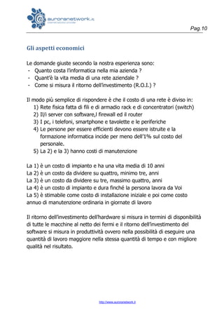 Pag.10
http://www.auroranetwork.it
Gli aspetti economici
Le domande giuste secondo la nostra esperienza sono:
- Quanto costa l’informatica nella mia azienda ?
- Quant’è la vita media di una rete aziendale ?
- Come si misura il ritorno dell’investimento (R.O.I.) ?
Il modo più semplice di rispondere è che il costo di una rete è diviso in:
1) Rete fisica fatta di fili e di armadio rack e di concentratori (switch)
2) Il/i server con software,l firewall ed il router
3) I pc, i telefoni, smartphone e tavolette e le periferiche
4) Le persone per essere efficienti devono essere istruite e la
formazione informatica incide per meno dell’1% sul costo del
personale.
5) La 2) e la 3) hanno costi di manutenzione
La 1) è un costo di impianto e ha una vita media di 10 anni
La 2) è un costo da dividere su quattro, minimo tre, anni
La 3) è un costo da dividere su tre, massimo quattro, anni
La 4) è un costo di impianto e dura finché la persona lavora da Voi
La 5) è stimabile come costo di installazione iniziale e poi come costo
annuo di manutenzione ordinaria in giornate di lavoro
Il ritorno dell’investimento dell’hardware si misura in termini di disponibilità
di tutte le macchine al netto dei fermi e il ritorno dell’investimento del
software si misura in produttività ovvero nella possibilità di eseguire una
quantità di lavoro maggiore nella stessa quantità di tempo e con migliore
qualità nel risultato.
 