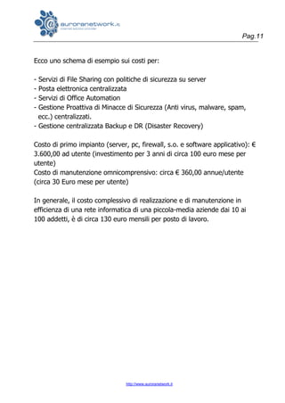 Pag.11
http://www.auroranetwork.it
Ecco uno schema di esempio sui costi per:
- Servizi di File Sharing con politiche di sicurezza su server
- Posta elettronica centralizzata
- Servizi di Office Automation
- Gestione Proattiva di Minacce di Sicurezza (Anti virus, malware, spam,
ecc.) centralizzati.
- Gestione centralizzata Backup e DR (Disaster Recovery)
Costo di primo impianto (server, pc, firewall, s.o. e software applicativo): €
3.600,00 ad utente (investimento per 3 anni di circa 100 euro mese per
utente)
Costo di manutenzione omnicomprensivo: circa € 360,00 annue/utente
(circa 30 Euro mese per utente)
In generale, il costo complessivo di realizzazione e di manutenzione in
efficienza di una rete informatica di una piccola-media aziende dai 10 ai
100 addetti, è di circa 130 euro mensili per posto di lavoro.
 