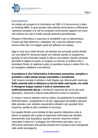 Pag.2
http://www.auroranetwork.it
Introduzione
Ho iniziato ad occuparmi di informatica nel 1987 e Il mio primo pc è stato
un Amstrad 8086. In quel periodo nelle aziende cominciavano a diffondersi
i personal computer e le reti fra computer cominciavano apparire ed erano
così costose che solo le medie aziende potevano permettersele.
All'epoca l'informatica si usava per la contabilità e per la videoscrittura.
C'erano già fogli elettronici e database, ma i costi del software erano
ancora molto alti e la maggior parte del software era copiato.
Oggi le cose sono molto diverse, ad esempio sto scrivendo questo libretto
con una tablet PC Samsung Galaxy con Android usando un programma
gratuito di nome Evernote usando le dita su una tastiera .Questo computer
permette di leggere la posta, di navigare su internet, di scattare foto e
riprendere filmati, di registrare audio, di ascoltare musica e vedere film e fa
da navigatore satellitare e da telefono.
Il problema è che l'informatica è diventata economica, semplice e
portatile e nello stesso tempo inevitabile e complicata.
Tutti trovano comodo il cellulare e tutti litigano con telecomandi mostruosi.
Nelle aziende tutti si abituano ai servizi della rete locale, ma molti
li ritengono troppo costosi e tutti si lamentano dei
malfunzionamenti dei pc e dei blocchi imprevisti dei servizi dai quali
dipendono. Insomma è l'eterna lotta dell'uomo contro la macchina.
In mezzo ci sono le aziende come la nostra, che gestiscono le complessità
delll’informatica , progettando le reti per raggiungere gli obiettivi operativi
delle aziende e per renderle manutenibili evitando il più possibile fermi
macchina, perdite di dati e problemi di sicurezza.
Con questo libretto vorrei tentare di dare qualche indicazione utile al
lettore di qualsiasi età e grado di esperienza informatica per decidere
serenamente cosa acquistare, quando e perché, insomma rendere
misurabile il costo ed il vantaggio che l'informatica può dare, con un
riferimento particolare alla piccola azienda che è sempre la più impreparata
nelle scelte tecnologiche.
 