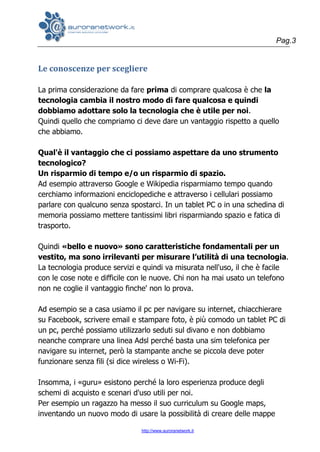Pag.3
http://www.auroranetwork.it
Le conoscenze per scegliere
La prima considerazione da fare prima di comprare qualcosa è che la
tecnologia cambia il nostro modo di fare qualcosa e quindi
dobbiamo adottare solo la tecnologia che è utile per noi.
Quindi quello che compriamo ci deve dare un vantaggio rispetto a quello
che abbiamo.
Qual'è il vantaggio che ci possiamo aspettare da uno strumento
tecnologico?
Un risparmio di tempo e/o un risparmio di spazio.
Ad esempio attraverso Google e Wikipedia risparmiamo tempo quando
cerchiamo informazioni enciclopediche e attraverso i cellulari possiamo
parlare con qualcuno senza spostarci. In un tablet PC o in una schedina di
memoria possiamo mettere tantissimi libri risparmiando spazio e fatica di
trasporto.
Quindi «bello e nuovo» sono caratteristiche fondamentali per un
vestito, ma sono irrilevanti per misurare l’utilità di una tecnologia.
La tecnologia produce servizi e quindi va misurata nell'uso, il che è facile
con le cose note e difficile con le nuove. Chi non ha mai usato un telefono
non ne coglie il vantaggio finche' non lo prova.
Ad esempio se a casa usiamo il pc per navigare su internet, chiacchierare
su Facebook, scrivere email e stampare foto, è più comodo un tablet PC di
un pc, perché possiamo utilizzarlo seduti sul divano e non dobbiamo
neanche comprare una linea Adsl perché basta una sim telefonica per
navigare su internet, però la stampante anche se piccola deve poter
funzionare senza fili (si dice wireless o Wi-Fi).
Insomma, i «guru» esistono perché la loro esperienza produce degli
schemi di acquisto e scenari d'uso utili per noi.
Per esempio un ragazzo ha messo il suo curriculum su Google maps,
inventando un nuovo modo di usare la possibilità di creare delle mappe
 