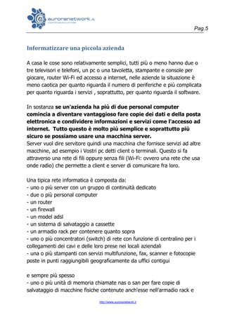 Pag.5
http://www.auroranetwork.it
Informatizzare una piccola azienda
A casa le cose sono relativamente semplici, tutti più o meno hanno due o
tre televisori e telefoni, un pc o una tavoletta, stampante e console per
giocare, router Wi-Fi ed accesso a internet, nelle aziende la situazione è
meno caotica per quanto riguarda il numero di periferiche e più complicata
per quanto riguarda i servizi , soprattutto, per quanto riguarda il software.
In sostanza se un'azienda ha più di due personal computer
comincia a diventare vantaggioso fare copie dei dati e della posta
elettronica e condividere informazioni e servizi come l'accesso ad
internet. Tutto questo è molto più semplice e soprattutto più
sicuro se possiamo usare una macchina server.
Server vuol dire servitore quindi una macchina che fornisce servizi ad altre
macchine, ad esempio i Vostri pc detti client o terminali. Questo si fa
attraverso una rete di fili oppure senza fili (Wi-Fi: ovvero una rete che usa
onde radio) che permette a client e server di comunicare fra loro.
Una tipica rete informatica è composta da:
- uno o più server con un gruppo di continuità dedicato
- due o più personal computer
- un router
- un firewall
- un model adsl
- un sistema di salvataggio a cassette
- un armadio rack per contenere quanto sopra
- uno o più concentratori (switch) di rete con funzione di centralino per i
collegamenti dei cavi e delle loro prese nei locali aziendali
- una o più stampanti con servizi multifunzione, fax, scanner e fotocopie
poste in punti raggiungibili geograficamente da uffici contigui
e sempre più spesso
- uno o più unità di memoria chiamate nas o san per fare copie di
salvataggio di macchine fisiche contenute anch'esse nell'armadio rack e
 